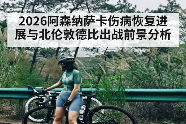 2026阿森纳萨卡伤病恢复进展与北伦敦德比出战前景分析