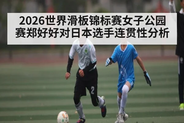 2026世界滑板锦标赛女子公园赛郑好好对日本选手连贯性分析